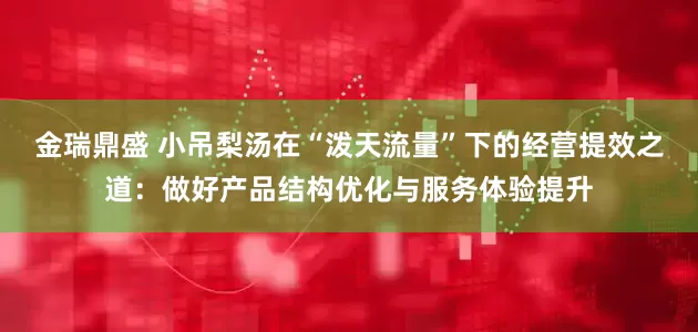 金瑞鼎盛 小吊梨汤在“泼天流量”下的经营提效之道：做好产品结构优化与服务体验提升