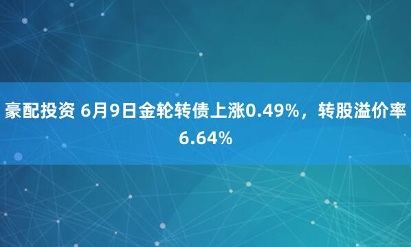 豪配投资 6月9日金轮转债上涨0.49%，转股溢价率6.64%
