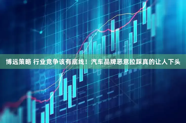 博远策略 行业竞争该有底线！汽车品牌恶意拉踩真的让人下头